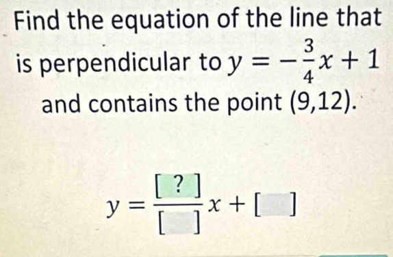 Find the equation of the line that 
is perpendicular to y=- 3/4 x+1
and contains the point (9,12).
y= [?]/[] x+[]