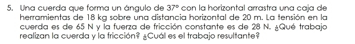 Una cuerda que forma un ángulo de 37° con la horizontal arrastra una caja de 
herramientas de 18 kg sobre una distancia horizontal de 20 m. La tensión en la 
cuerda es de 65 N y la fuerza de fricción constante es de 28 N. ¿Qué trabaja 
realizan la cuerda y la fricción? ¿Cuál es el trabajo resultante?