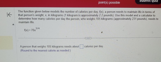 point(s) possible Sübmit quiz 
The function given below models the number of calories per day, f(x) , a person needs to maintain life in terms of 
that person's weight, x, in kilograms (1 kilogram is approximately 2.2 pounds). Use this model and a calculator to 
determine how many calories per day the person, who weighs 105 kilograms (approximately 231 pounds), needs to 
maintain life.
f(x)=70x^(3/4)
A person that weighs 105 kilograms needs about □ calories per day. 
(Round to the nearest calorie as needed.