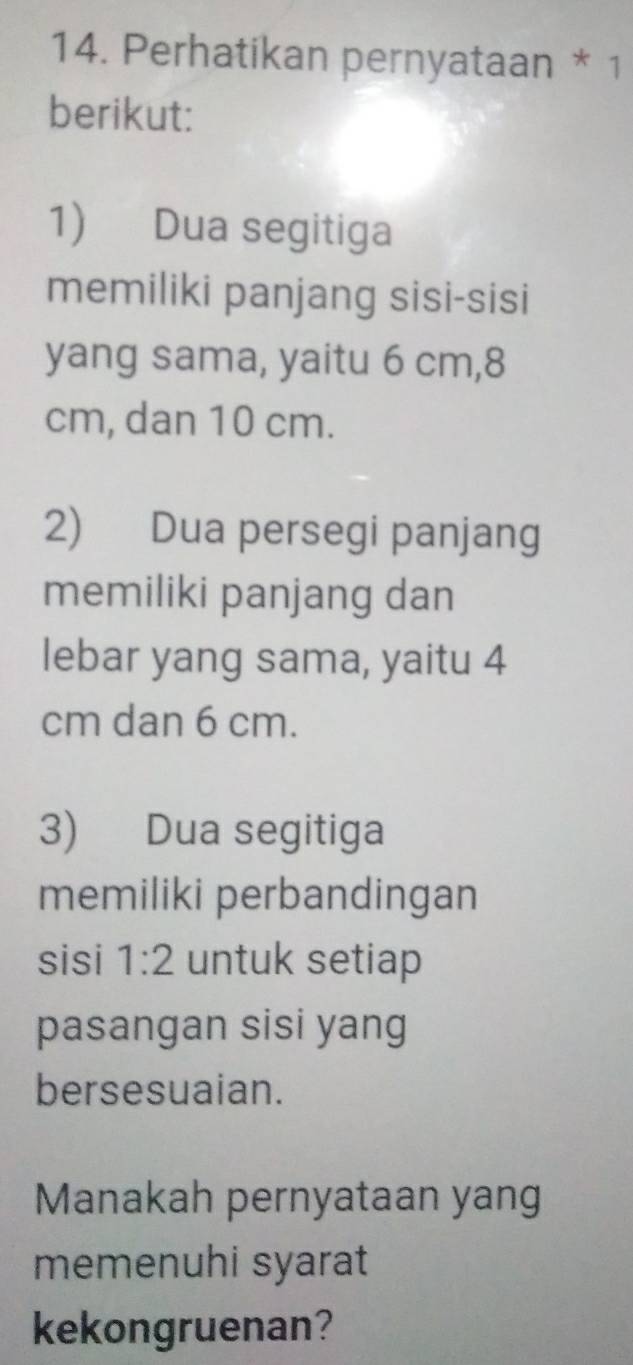 Perhatikan pernyataan * 1 
berikut: 
1) Dua segitiga 
memiliki panjang sisi-sisi 
yang sama, yaitu 6 cm, 8
cm, dan 10 cm. 
2) Dua persegi panjang 
memiliki panjang dan 
lebar yang sama, yaitu 4
cm dan 6 cm. 
3) Dua segitiga 
memiliki perbandingan 
sisi 1:2 untuk setiap 
pasangan sisi yang 
bersesuaian. 
Manakah pernyataan yang 
memenuhi syarat 
kekongruenan?