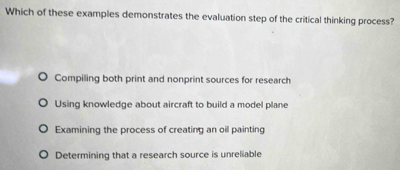 Which of these examples demonstrates the evaluation step of the critical thinking process?
Compiling both print and nonprint sources for research
Using knowledge about aircraft to build a model plane
Examining the process of creating an oil painting
Determining that a research source is unreliable