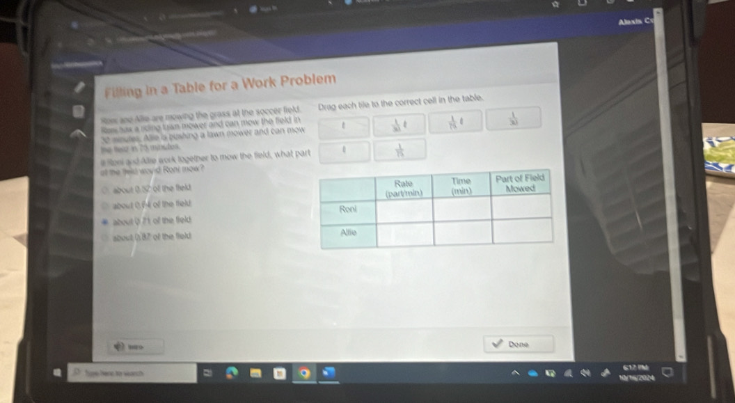 Alaxis C
Filling in a Table for a Work Problem
Row and Allie are mowing the grass at the soccer field. Drag each tile to the correct cell in the table.
Ras has a riding tran mower and can mow the field in
30 minutes. Alle is pushing a lawn mower and can mow  1/30 t  1/79| t  1/30 
the telo in 25 minutes.
l Rteni and Allie work togetner to mow the field, what part 0  1/15 
at the feld would Ront mow?
O about 1W of the field
about 0.f4 of the field
about Q 71 of the field.
about 087 of the field 
Done
Tire Bene for wearch