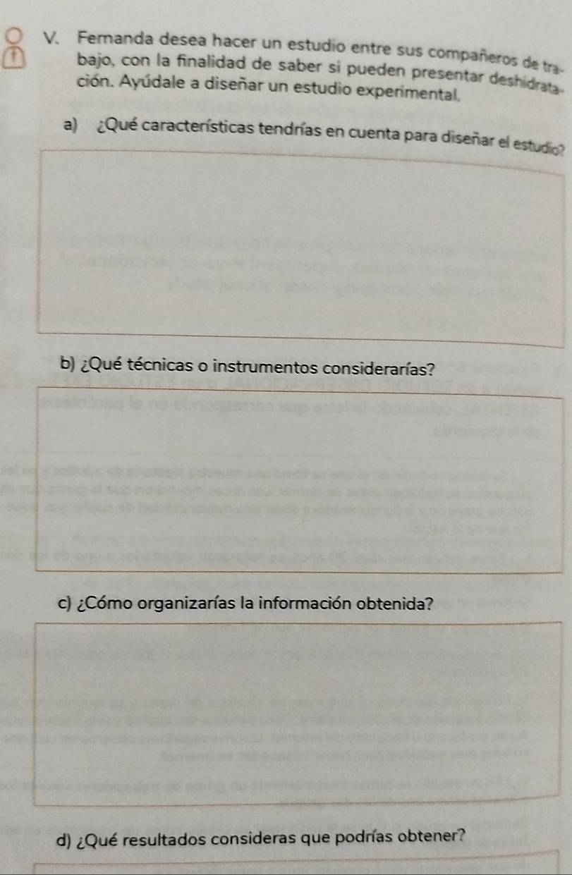 Femanda desea hacer un estudio entre sus compañeros de tra- 
a bajo, con la finalidad de saber si pueden presentar deshidrata 
ción. Ayúdale a diseñar un estudio experimental. 
a) ¿Qué características tendrías en cuenta para diseñar el estudio 
b) ¿Qué técnicas o instrumentos considerarías? 
c) ¿Cómo organizarías la información obtenida? 
d) ¿Qué resultados consideras que podrías obtener?