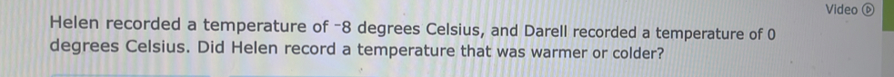 Video ⑥ 
Helen recorded a temperature of -8 degrees Celsius, and Darell recorded a temperature of 0
degrees Celsius. Did Helen record a temperature that was warmer or colder?