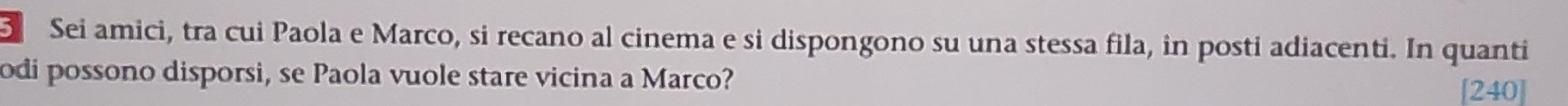 Sei amici, tra cui Paola e Marco, si recano al cinema e si dispongono su una stessa fila, in posti adiacenti. In quanti 
odi possono disporsi, se Paola vuole stare vicina a Marco? [240]