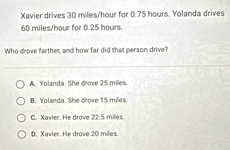 Xavier drives 30 miles/hour for 0.75 hours. Yolanda drives
60 miles/hour for 0.25 hours.
Who drove farther, and how far did that person drive?
A. Yolanda. She drove 25 miles.
B. Yolanda. She drove 15 miles.
C. Xavier. He drove 22.5 miles.
D. Xavier. He drove 20 miles.