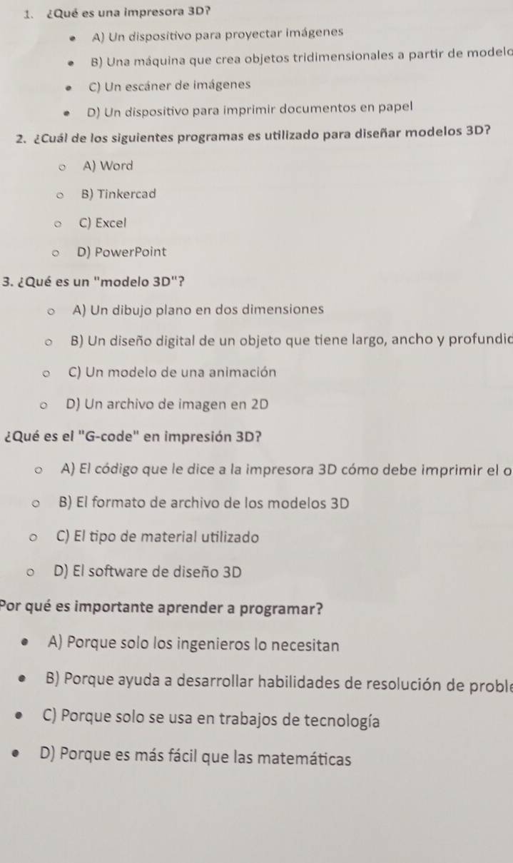 ¿Qué es una impresora 3D?
A) Un dispositivo para proyectar imágenes
B) Una máquina que crea objetos tridimensionales a partir de modelo
C) Un escáner de imágenes
D) Un dispositivo para imprimir documentos en papel
2. ¿Cuál de los siguientes programas es utilizado para diseñar modelos 3D?
A) Word
B) Tinkercad
C) Excel
D) PowerPoint
3. ¿Qué es un "modelo 3D'' ?
A) Un dibujo plano en dos dimensiones
B) Un diseño digital de un objeto que tiene largo, ancho y profundid
C) Un modelo de una animación
D) Un archivo de imagen en 2D
¿Qué es el "G-code" en impresión 3D?
A) El código que le dice a la impresora 3D cómo debe imprimir el o
B) El formato de archivo de los modelos 3D
C) El tipo de material utilizado
D) El software de diseño 3D
Por qué es importante aprender a programar?
A) Porque solo los ingenieros lo necesitan
B) Porque ayuda a desarrollar habilidades de resolución de proble
C) Porque solo se usa en trabajos de tecnología
D) Porque es más fácil que las matemáticas