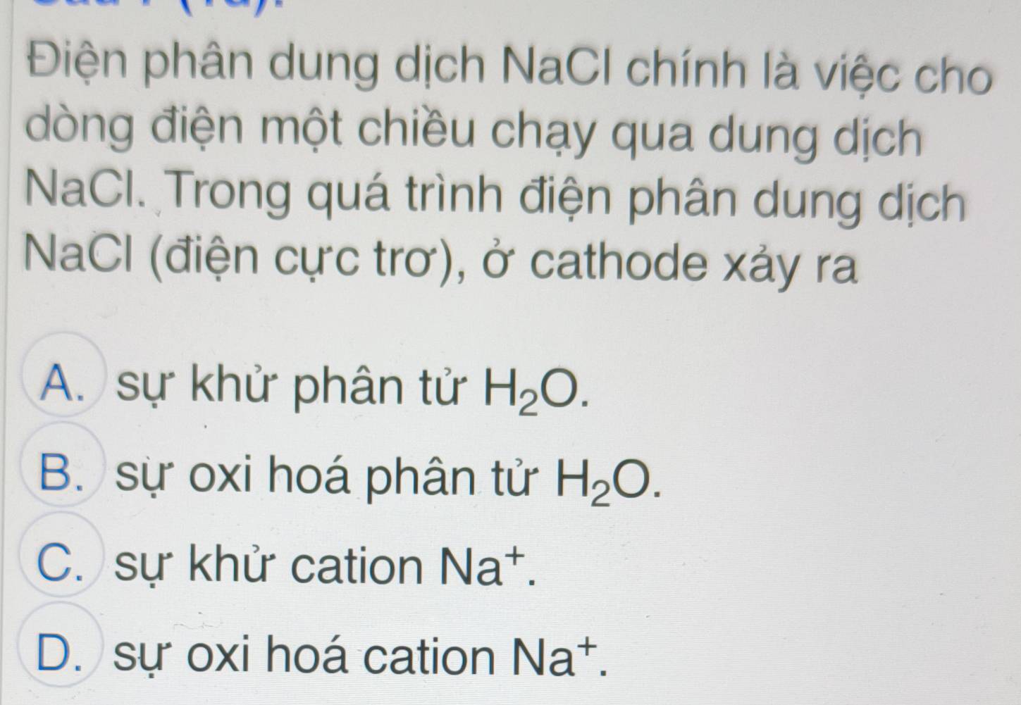 Điện phân dung dịch NaCl chính là việc cho
dòng điện một chiều chạy qua dung dịch
NaCl. Trong quá trình điện phân dung dịch
NaCl (điện cực trơ), ở cathode xảy ra
A. sự khử phân tử H_2O.
B. sự oxi hoá phân tử H_2O.
C. sự khử cation Na^+.
D. sự oxi hoá cation Na^+.