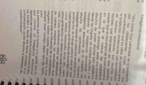 exto: 
e Inteligencia emocional 
is 
''Una parte muy vulnerable de la población 
son los adolescentes. Cada día nos 
encontramos que las cifras de sulcidios entre 
la población adolescentes van aumentando 
de manera alarmante. Son muchos los 
factores que intervienen en este proceso 
5 puesto que es una etapa de la vida humana 
en la que se carece de estabilidad 
emocional, sin embargo, existe una manera 
efectiva de poder afrontar este problema 
desde los hogares de manera efectiva y es 
mediante la inteligencia emocional. La 
inteligencia emocional es la manera de 
afrontar los sentimientos de manera 
inteligente usando la razón por encima de los 
sentimientos. Se trabaja sobre la idea de que 
todos tenemos sentimientos de todo tipo. tales 
como: tristeza, melancolía, enojo, etc., pero 
estos sentimientos no deben dominar nuestra 
vida. Cada sentimiento debe ser abordado 
de manera inteligente, las decisiones que 
tomamos bajo la influencía de un sentimiento 
negativo nublan nuestro buen juicio y casi 
siempre traen consigo algún tipo de daño 
para 
las personas que la toman o la gente con la 
que convive. La inteligencia emocional 
debería ser una asignatura cotidiana en todas 
las familias y desde ese frente aunado a la 
comunicación, poder afrontar el deterioro de 
nuestros jóvenes''.