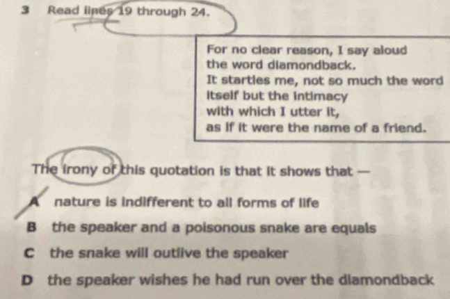 Read lines 19 through 24.
For no clear reason, I say aloud
the word diamondback.
It startles me, not so much the word
Itself but the intimacy
with which I utter it,
as if it were the name of a friend.
The irony of this quotation is that it shows that —
A nature is indifferent to all forms of life
B the speaker and a poisonous snake are equals
C the snake will outlive the speaker
D the speaker wishes he had run over the dlamondback