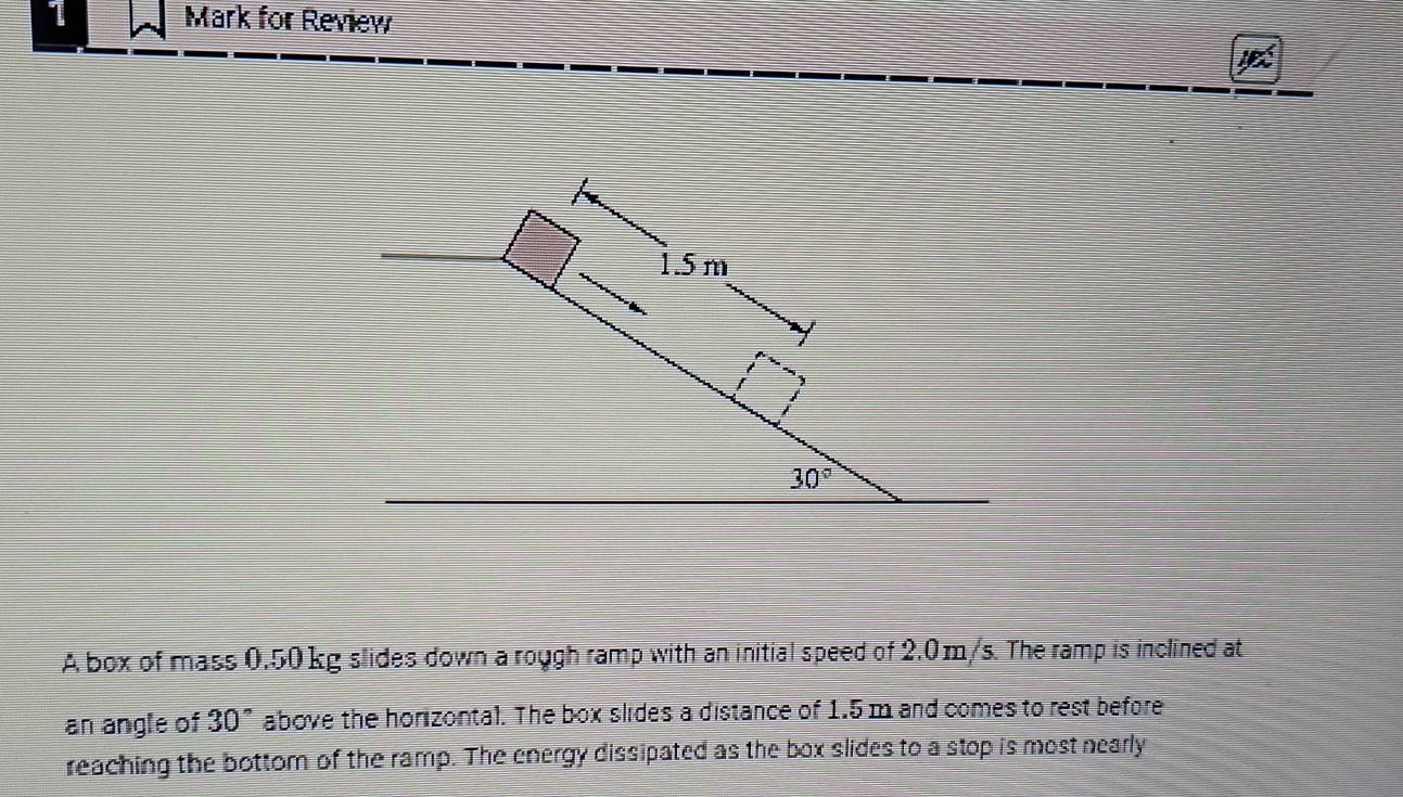 for Review
A box of mass 0.50 kg slides down a rough ramp with an initial speed of 2.0m/s. The ramp is inclined at
an angle of 30° above the horizontal. The box slides a distance of 1.5 m and comes to rest before
reaching the bottom of the ramp. The energy dissipated as the box slides to a stop is most nearly