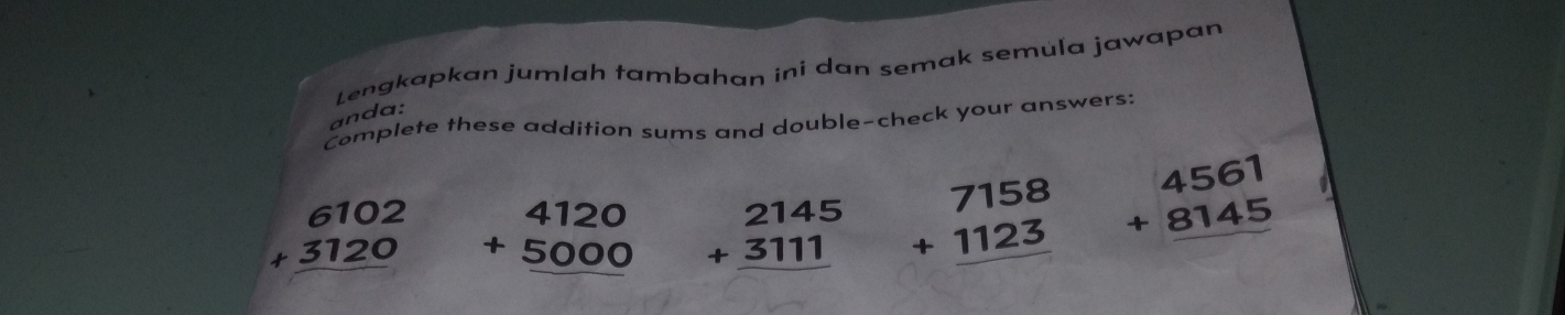 Lengkapkan jumlah tambahan ini dan semak semuľa jawapan 
anda: 
Complete these addition sums and double-check your answers:
beginarrayr 6102 +3120 hline endarray beginarrayr 4120 +5000 hline endarray beginarrayr 2145 +3111 hline endarray beginarrayr 7158 +1123 hline endarray beginarrayr 4561 +8145 hline endarray