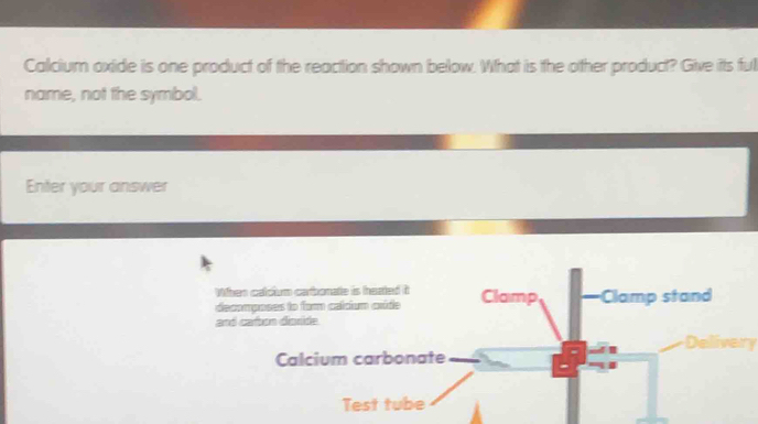 Calcium oxide is one product of the reaction shown below. What is the other product? Give its ful 
name, not the symbol. 
Enter your answer 
When calcium carbonate is heated it Clamp Clamp stand 
decomposes to fam calcium caúde 
and cabon dioride. 
Delivery 
Calcium carbonate 
Test tube