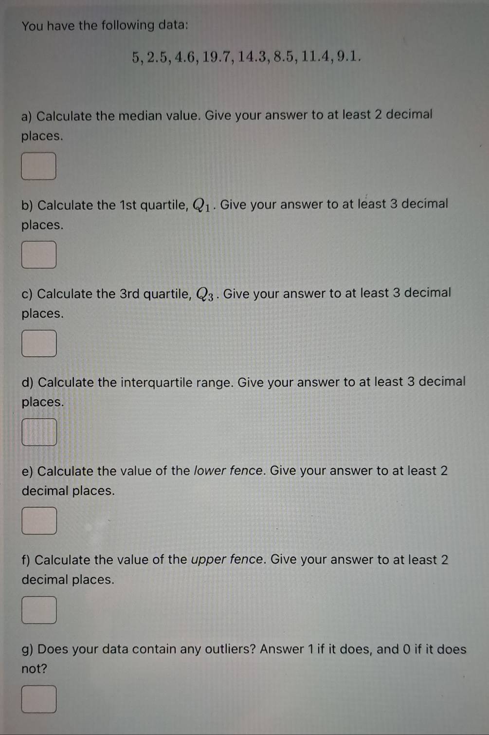 You have the following data:
5, 2.5, 4.6, 19.7, 14.3, 8.5, 11.4, 9.1. 
a) Calculate the median value. Give your answer to at least 2 decimal 
places. 
b) Calculate the 1st quartile, Q_1. Give your answer to at least 3 decimal 
places. 
c) Calculate the 3rd quartile, Q_3. Give your answer to at least 3 decimal 
places. 
d) Calculate the interquartile range. Give your answer to at least 3 decimal 
places. 
e) Calculate the value of the lower fence. Give your answer to at least 2
decimal places. 
f) Calculate the value of the upper fence. Give your answer to at least 2
decimal places. 
g) Does your data contain any outliers? Answer 1 if it does, and 0 if it does 
not?