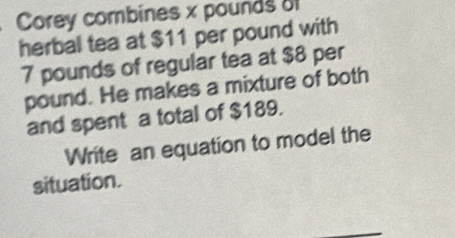 Corey combines x pounds of 
herbal tea at $11 per pound with
7 pounds of regular tea at $8 per
pound. He makes a mixture of both 
and spent a total of $189. 
Write an equation to model the 
situation.