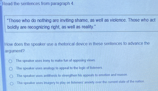 Read the sentences from paragraph 4.
“Those who do nothing are inviting shame, as well as violence. Those who act
boldly are recognizing right, as well as reality."
How does the speaker use a rhetorical device in these sentences to advance the
argument?
The speaker uses irony to make fun of opposing views.
The speaker uses analogy to appeal to the logic of listeners
The speaker uses antithesis to strengthen his appeals to emotion and reason.
The speaker uses imagery to play on listeners' anxiety over the current state of the nation.