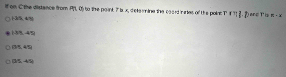 if on C the distance from P(1,0) to the point T is x, determine the coordinates of the point T' if T( 3/5 , 4/5 ) and T ' is π -x.
(-3/5,4/5)
(-3/5,-4/5)
(3/5,4/5)
(3/5,-4/5)