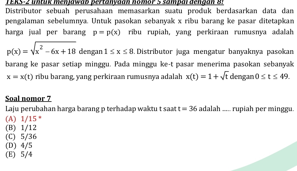 TERS-2 untük menjawab pertanyaan nomor 5 sampal dengan 8!
Distributor sebuah perusahaan memasarkan suatu produk berdasarkan data dan
pengalaman sebelumnya. Untuk pasokan sebanyak x ribu barang ke pasar ditetapkan
harga jual per barang p=p(x) ribu rupiah, yang perkiraan rumusnya adalah
p(x)=sqrt(x^2-6x+18) dengan 1≤ x≤ 8. Distributor juga mengatur banyaknya pasokan
barang ke pasar setiap minggu. Pada minggu ke-t pasar menerima pasokan sebanyak
x=x(t) ribu barang, yang perkiraan rumusnya adalah x(t)=1+sqrt(t) dengan 0≤ t≤ 49. 
Soal nomor 7
Laju perubahan harga barang p terhadap waktu t saat t=36 adalah ..... rupiah per minggu.
(A) 1/15 *
(B) 1/12
(C) 5/36
(D) 4/5
(E) 5/4