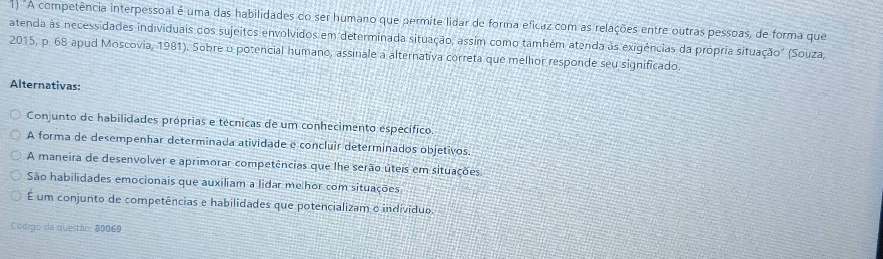 "A competência interpessoal é uma das habilidades do ser humano que permite lidar de forma eficaz com as relações entre outras pessoas, de forma que
atenda às necessidades individuais dos sujeitos envolvidos em determinada situação, assim como também atenda às exigências da própria situação" (Souza,
2015, p. 68 apud Moscovia, 1981). Sobre o potencial humano, assinale a alternativa correta que melhor responde seu significado.
Alternativas:
Conjunto de habilidades próprias e técnicas de um conhecimento específico.
A forma de desempenhar determinada atividade e concluir determinados objetivos.
A maneira de desenvolver e aprimorar competências que lhe serão úteis em situações.
São habilidades emocionais que auxiliam a lidar melhor com situações
É um conjunto de competências e habilidades que potencializam o indivíduo.
Código da questão: 80069