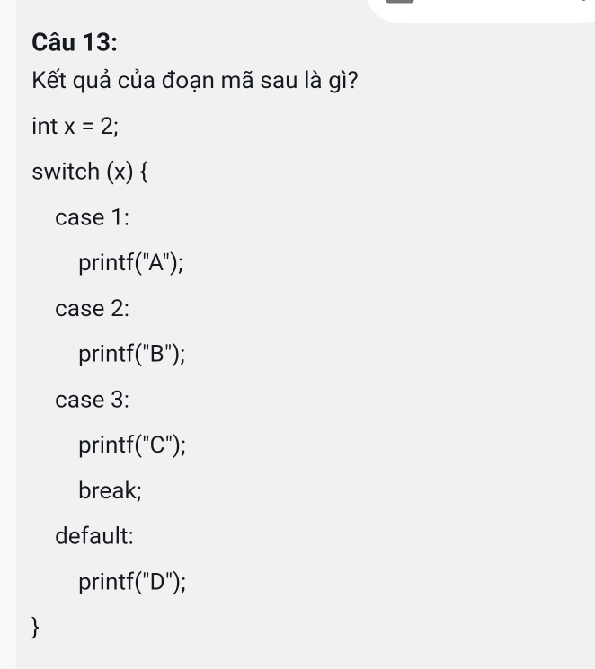 Kết quả của đoạn mã sau là gì? 
int x=2; 
switch (x)  
case 1: 
printf ''A'') : 
case 2: 
printf '(''B'')
case 3: 
printf (''C'') * 
break; 
default: 
print '(''D'')