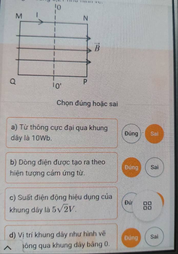 !0 
M | 
N 
vector B
Q
IO' P 
Chọn đúng hoặc sai 
a) Từ thông cực đại qua khung Đúng Sai 
dây là 10Wb. 
b) Dòng điện được tạo ra theo 
Đúng Sai 
hiện tượng cảm ứng từ. 
c) Suất điện động hiệu dụng của 
Đú 
khung dây là 5sqrt(2)V. 
d) Vị trí khung dây như hình vẽ Đúng Sai 
hông qua khung dây bằng 0.