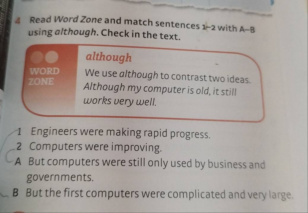 Read Word Zone and match sentences 1-2 with A-B
using although. Check in the text.
although
WORD We use although to contrast two ideas.
ZONE Although my computer is old, it still
works very well.
1 Engineers were making rapid progress.
2 Computers were improving.
A But computers were still only used by business and
governments.
B But the first computers were complicated and very large.