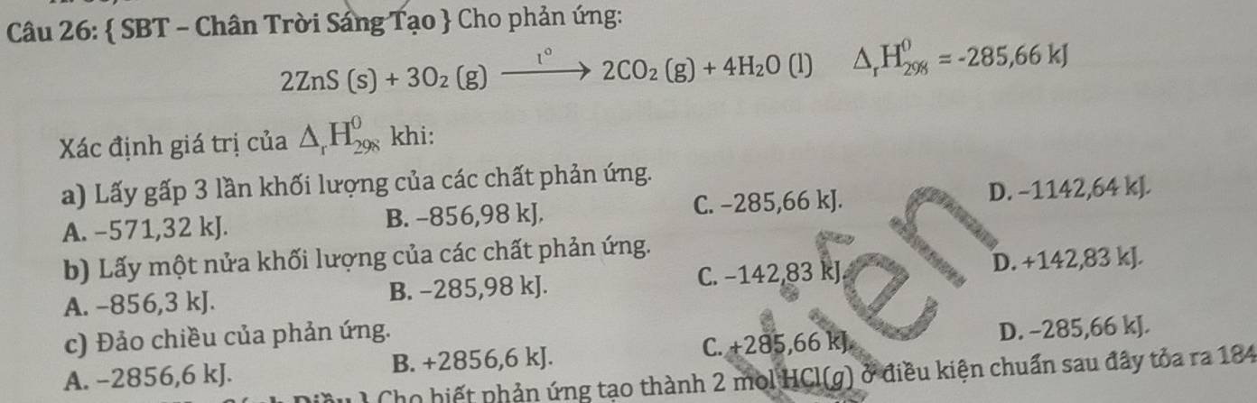  SBT - Chân Trời Sáng Tạo  Cho phản ứng:
2ZnS(s)+3O_2(g)xrightarrow I°2CO_2(g)+4H_2O (l) △ _rH_(298)^0=-285,66kJ
Xác định giá trị của △ _rH_(298)^0 khi:
a) Lấy gấp 3 lần khối lượng của các chất phản ứng.
A. −571,32 kJ. B. −856,98 kJ. C. −285,66 kJ. D. −1142,64 kJ.
b) Lấy một nửa khối lượng của các chất phản ứng.
A. -856,3 kJ. B. −285,98 kJ. C. −142,83 kJ. D. +142,83 kJ.
c) Đảo chiều của phản ứng.
A. -2856,6 kJ. B. +2856,6 kJ. C. +285,66 kJ D. −285,66 kJ.
Cho hiết phản ứng tạo thành 2 mol HCl(g) ở điều kiện chuẩn sau đây tỏa ra 184