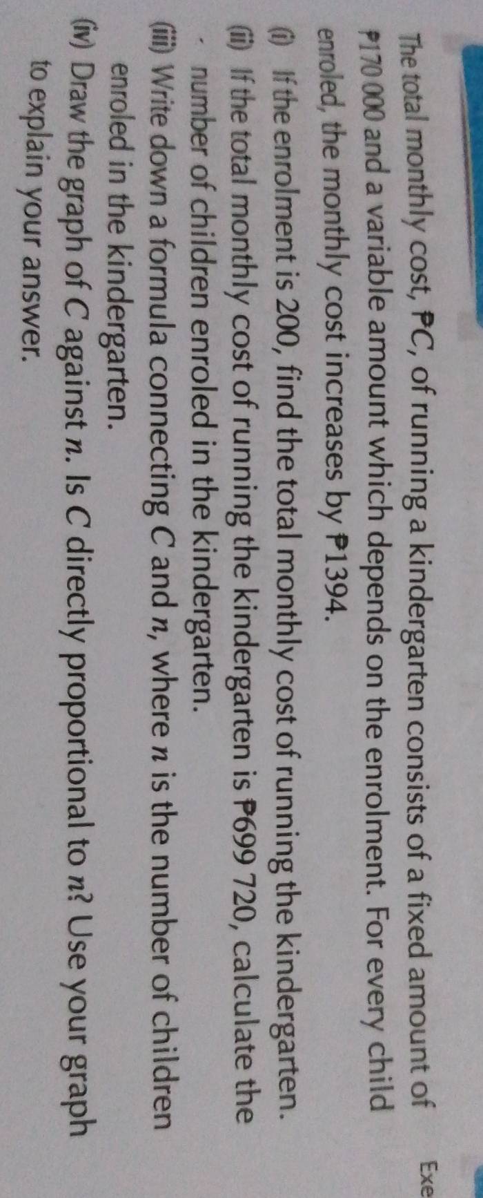 The total monthly cost, PC, of running a kindergarten consists of a fixed amount of Exe
₹170 000 and a variable amount which depends on the enrolment. For every child 
enroled, the monthly cost increases by P1394. 
(i) If the enrolment is 200, find the total monthly cost of running the kindergarten. 
(ii) If the total monthly cost of running the kindergarten is P699 720, calculate the 
number of children enroled in the kindergarten. 
(iii) Write down a formula connecting C and n, where n is the number of children 
enroled in the kindergarten. 
(iv) Draw the graph of C against n. Is C directly proportional to n? Use your graph 
to explain your answer.