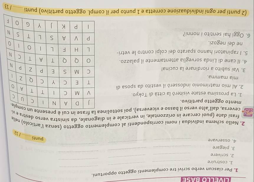 LIVELLO BASE 
1. Per ciascun verbo scrivi tre complementi oggetto opportuni. 
_ 
_ 
1. costruire_ 
_ 
_ 
_ 
_ 
2. scrivere_ 
3. piegare 
_ 
_ 
4. osservare_ 
_ 
_ 
punti _1 
2. Nello schema individua i nomi corrispondenti al complemento oggetto (senza l’articolo) nelle 
frasi date (puoi cercare in orizzontale, in verticale e in diagonale, da sinistra verso destra e v 
ay ceversa, dall’alto verso il basso e viceversa), poi sottoline la frase in cui è p 
mento oggetto partitivo. 
1. La prossima estate visiterò la città di Tokyo. 
2. Al mio matrimonio indosserò il vestito da sposa di 
mia mamma. 
3. Vai subito a riordinare la cucina! 
4. Il cane di Linda sorveglia attentamente il palazzo. 
5. I rapinatori hanno sparato dei colpi contro le vetri- 
ne dei negozi. 
6. Oggi hai sentito i nonni? 
(2 punti per ogni individuazione corretta e 1 punto per il compl. oggetto partitivo) punti _/ 13