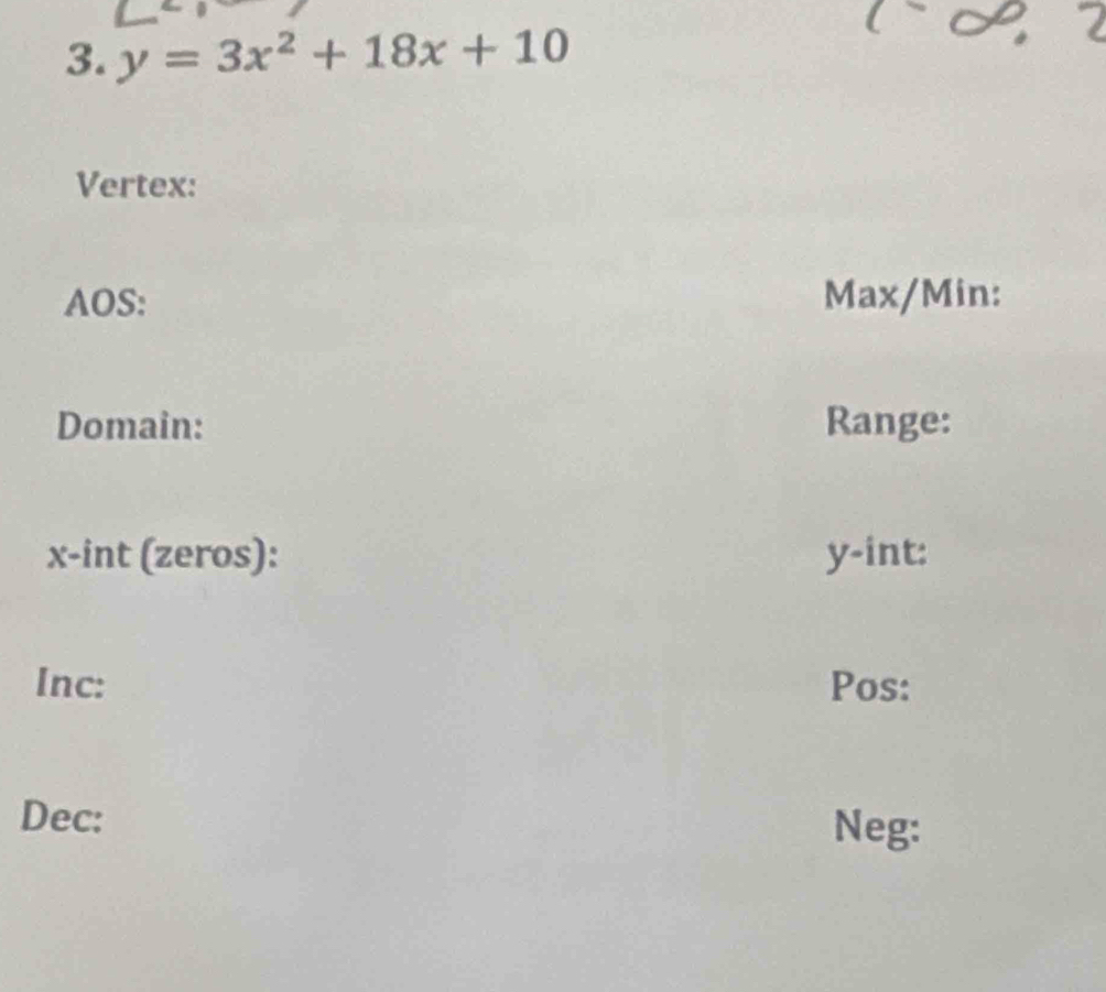 y=3x^2+18x+10
Vertex: 
AOS: Max/Min: 
Domain: Range:
x -int (zeros): y -int: 
Inc: Pos: 
Dec: 
Neg: