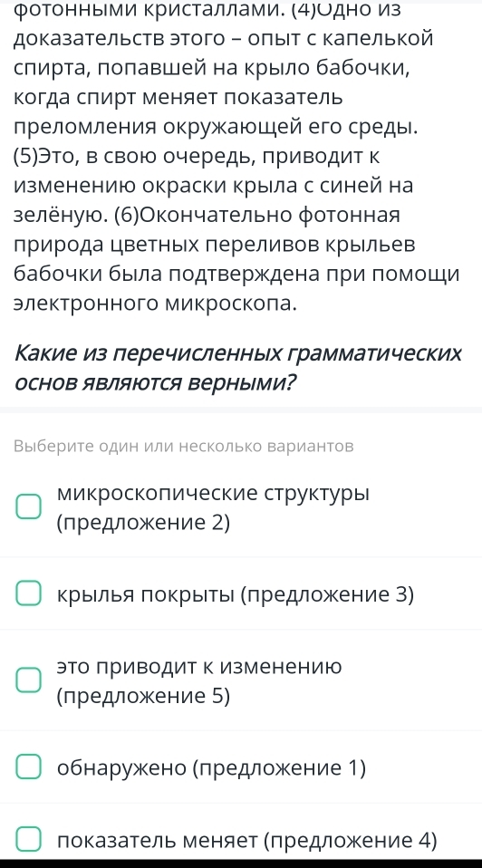 Фотонными ΚрисΤаллами. (4)Одно из
доказательств этого - олыΙт с калелькой
слирτа, πоπавшей на Κрыло бабочки,
Κогда слирт меняет показатель
лреломления окружаюшей его среды.
(5)Это, в свою очередь, πриводит к
Изменению окраски крыла с синей на
зелёную. (6)Окончательно φотонная
природа цветных πереливов Κрыльев
бабочки бьела πодтверждена πри πомоши
электронного микроскола.
Какие из леречисленных грамматических
основ яΒляются верными?
Выберите один или несколько вариантов
микроскоπические структуры
(лредложение 2)
крыίлья πоΚрыίеьι Κπредложение З)
эΤо πриводит Κ изменению
(предложение 5)
обнаружено Мπредложение 1)
показатель меняет Мπредложение 4)