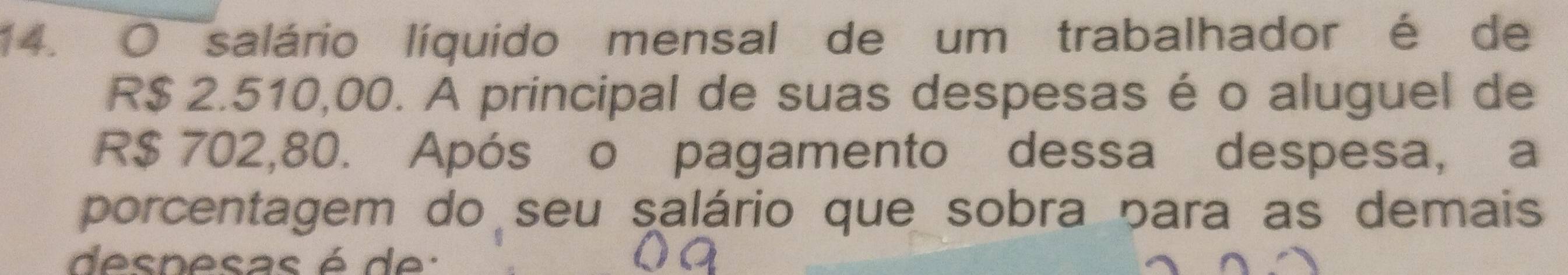 salário líquido mensal de um trabalhador é de
R$ 2.510,00. A principal de suas despesas é o aluguel de
R$ 702,80. Após o pagamento dessa despesa, a 
porcentagem do seu salário que sobra para as demais 
despesas é d e :