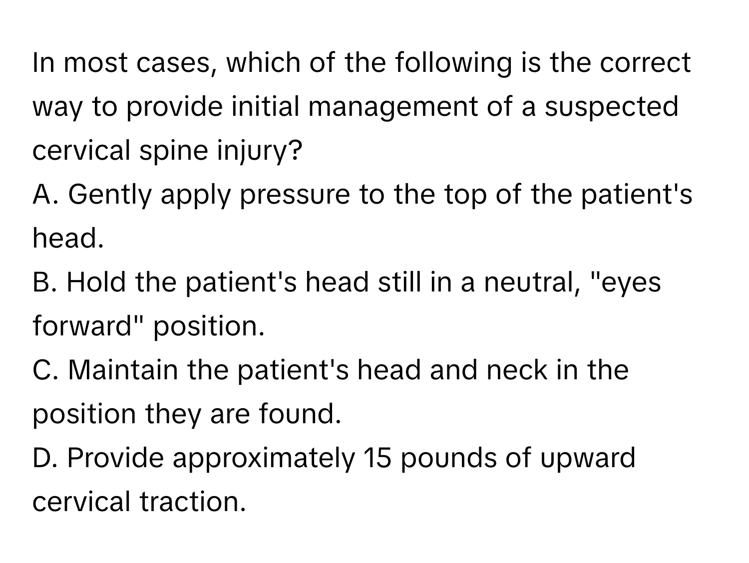 In most cases, which of the following is the correct way to provide initial management of a suspected cervical spine injury?

A. Gently apply pressure to the top of the patient's head.
B. Hold the patient's head still in a neutral, "eyes forward" position.
C. Maintain the patient's head and neck in the position they are found.
D. Provide approximately 15 pounds of upward cervical traction.