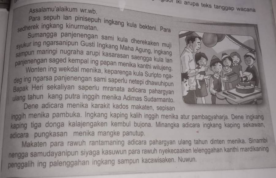 0I lki arupa teks tanggap wacana 
Assalamu'alaikum wr.wb. 
Para sepuh lan pinisepuh ingkang kula bekteni. Para 
sedherek ingkang kinurmatan. 
Sumangga panjenengan sami kula dherekaken muji 
syukur ing ngarsanipun Gusti Ingkang Maha Agung, ingkang 
sampun maringi nugraha arupi kasarasan saengga kula lan 
panjenengan saged kempal ing papan menika kanthi wilujeng. 
Wonten ing wekdal menika, keparenga kula Suripto nga- 
deg ing ngarsa panjenengan sami saperlu netepi dhawuhipun 
Bapak Heri sekaliyan saperlu mranata adicara pahargyan 
ulang tahun kang putra inggih menika Adimas Sudarmanto. 
Dene adicara menika karakit kados makaten, sepisan 
inggih menika pambuka. Ingkang kaping kalih inggih menika atur pambagyaharja. Dene ingkang 
kaping tiga donga kalajengaken kembul bujona. Minangka adicara ingkang kaping sekawan, 
adicara pungkasan menika mangke panutup. 
Makaten para rawuh rantamaning adicara pahargyan ulang tahun dinten menika. Sinambi 
nengga samudayanipun siyaga kasuwun para rawuh nyekecaaken lelenggahan kanthi mardikaning 
penggalih ing palenggahan ingkang sampun kacawisaken. Nuwun.