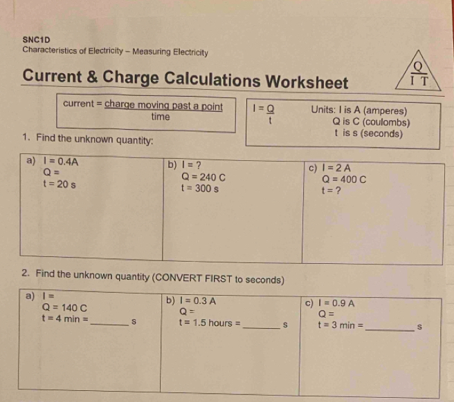 SNC1D
Characteristics of Electricity - Measuring Electricity
Current & Charge Calculations Worksheet 
current = charge moving past a point I= Q/t  Units: I is A (amperes)
time Q is C (coulombs)
t is s (seconds)
1. Find the unknown quantity:
2. Find the unknown quantity (CONVERT FIRST to seconds)