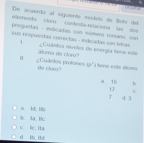 Ocultar
De acuerdo al siguiente modelo de Bohr del
elemento cloro: contesta-relaciona las dos
preguntas - indicadas con número romano, con
sus respuestas correctas - indicadas con letras.
1. ¿Cuántos niveles de energía tiene este
átomo de cloro?
I. ¿Cuántos protones (p *) tiene este átomo
de cloro?
a. 10 b.
17 C.
7 d. 3
a. ld, IIb
b. la, llc
c. Ic, IIa
d. Ib, lld