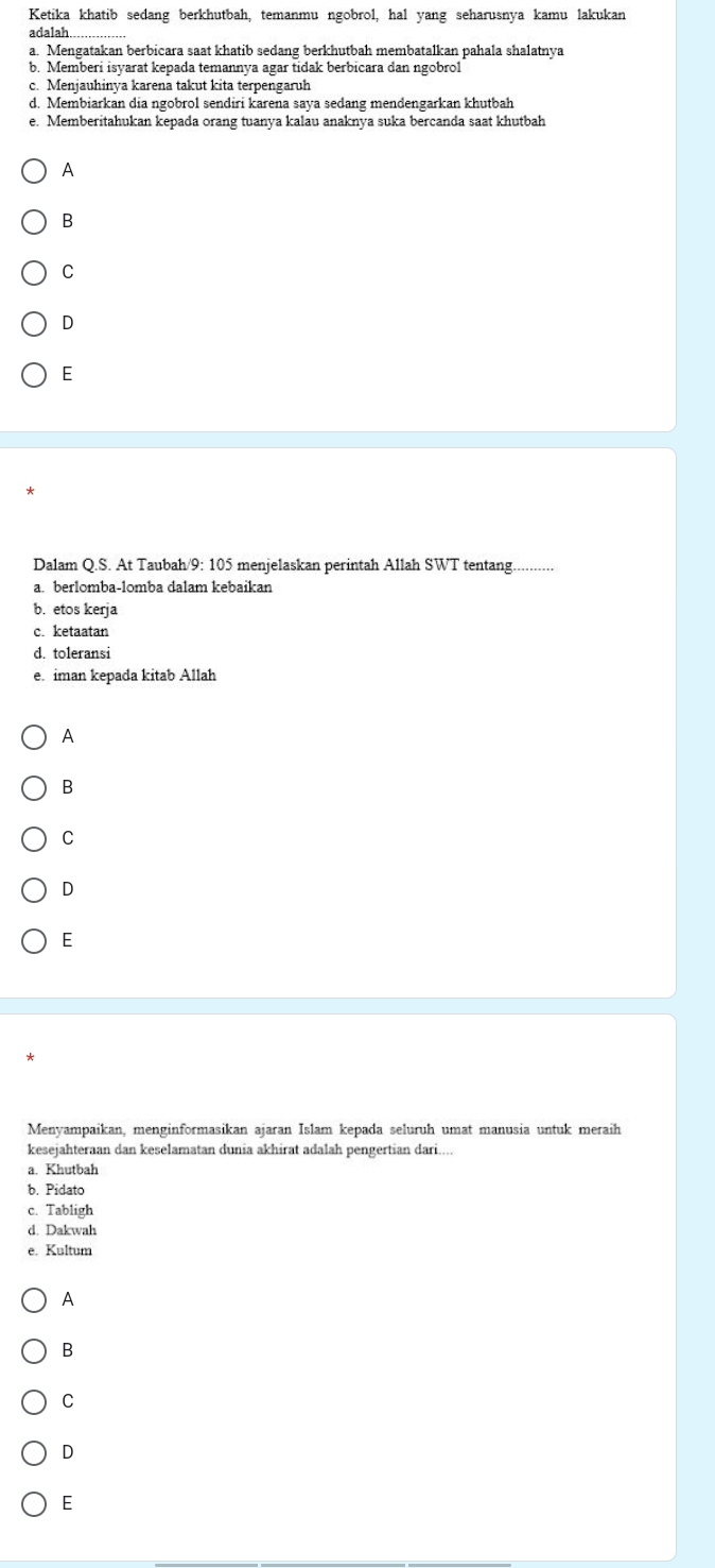 Ketika khatib sedang berkhutbah, temanmu ngobrol, hal yang seharusnya kamu lakukan
adalah..
a. Mengatakan berbicara saat khatib sedang berkhutbah membatalkan pahala shalatnya
b. Memberi isyarat kepada temannya agar tidak berbicara dan ngobrol
c. Menjauhinya karena takut kita terpengaruh
d. Membiarkan dia ngobrol sendiri karena saya sedang mendengarkan khutbah
e. Memberitahukan kepada orang tuanya kalau anaknya suka bercanda saat khutbah
A
B
C
D
E
Dalam Q.S. At Taubah/9: 105 menjelaskan perintah Allah SWT tentang.
a. berlomba-lomba dalam kebaikan
b. etos kerja
c. ketaatan
d. toleransi
e iman kepada kitab Allah
B
C
D
E
Menyampaikan, menginformasikan ajaran Islam kepada seluruh umat manusia untuk meraih
kesejahteraan dan keselamatan dunia akhirat adalah pengertian dari....
a. Khutbah
b. Pidato
c. Tabligh
d. Dakwah
e. Kultum
A
B
C
D
E
