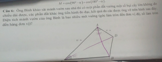 M=cos (90°-alpha )+cos (180°-alpha ).
Câu 6: Ông Bình khảo sát mành vườn sau nhà thì có một phần đất vướng một số bụi cây lớn không đo
chiều dài được, các phần đất khác ông tiến hành đo đạc, kết quả đo các được ông vẽ trên hình sau đây.
Diện tích mành vườn của ông Bình là bao nhiêu mét vuông (gốc làm tròn đến đơn vị độ, số làm tròn
đến hàng dơn vị)?