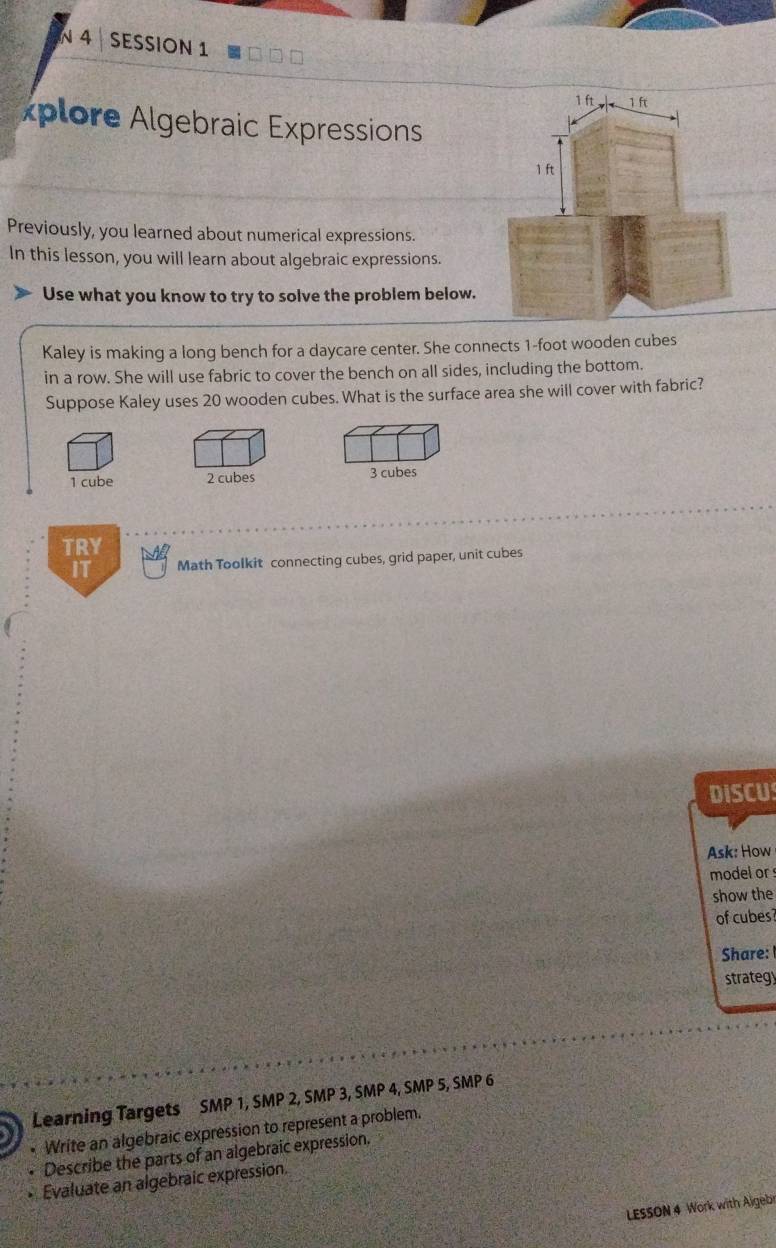 SESSION 1
xplore Algebraic Expressions
Previously, you learned about numerical expressions.
In this lesson, you will learn about algebraic expressions.
Use what you know to try to solve the problem below.
Kaley is making a long bench for a daycare center. She connects 1-foot wooden cubes
in a row. She will use fabric to cover the bench on all sides, including the bottom.
Suppose Kaley uses 20 wooden cubes. What is the surface area she will cover with fabric?
1 cube 2 cubes 3 cubes
TRY
IT Math Toolkit connecting cubes, grid paper, unit cubes
DISCU
Ask: How
model or 
show the
of cubes
Share: 
strategy
Learning Targets SMP 1, SMP 2, SMP 3, SMP 4, SMP 5, SMP 6
• Write an algebraic expression to represent a problem.
Describe the parts of an algebraic expression.
Evaluate an algebraic expression.
LESSON 4 Work with Aigebr