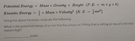 Potential E nergy=Mass* Gravity* He jght (P.E.=m* g* h)
Kinietic Ener gy= 1/2 * Mass* Velocity^2(K.E.= 1/2 mv^2)
Using the above formulas, evaluate the following: 
What is the potential energy of a rock that has a mass of 194 kg that is sitting on top of a hill 466
meters high? 
_ 
joules