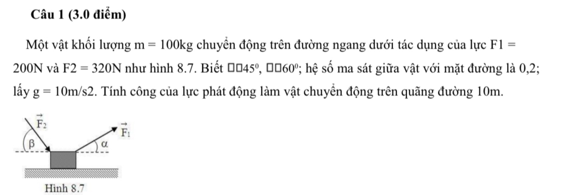 Một vật khối lượng m=100kg chuyển động trên đường ngang dưới tác dụng của lực F1=
200N và F2=320N như hình 8.7. Biết □ □ 45°,□ □ 60°; hệ số ma sát giữa vật với mặt đường là 0,2;
lấy g=10m/s2. Tính công của lực phát động làm vật chuyển động trên quãng đường 10m.
Hình 8.7