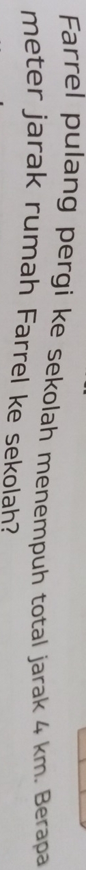 Farrel pulang pergi ke sekolah menempuh total jarak 4 km. Berapa 
meter jarak rumah Farrel ke sekolah?