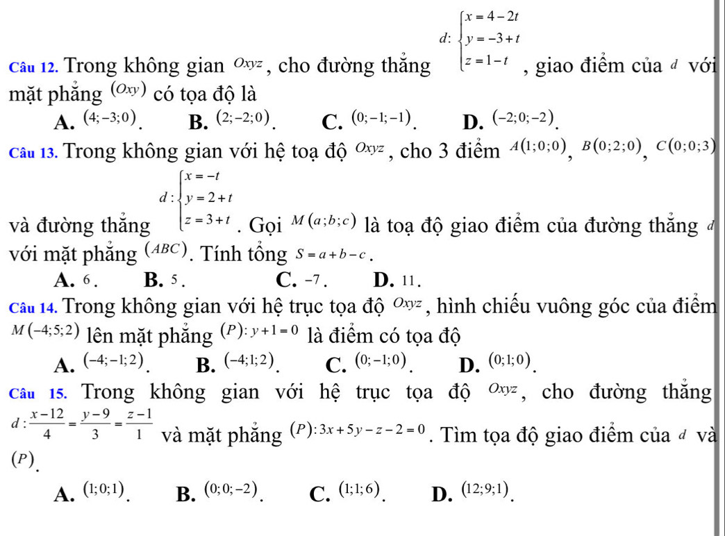 d: beginarrayl x=4-2t y=-3+t z=1-tendarray.
Câu 12. Trong không gian Oxyz , cho đường thắng , giao điểm của đ với
mặt phắng (Oxy) có tọa độ là
A. (4;-3;0). B. (2;-2;0). C. (0;-1;-1). D. (-2;0;-2).
cầu 13. Trong không gian với hệ toạ độ Oxyz , cho 3 điểm A(1;0;0),B(0;2;0),C(0;0;3)
d:beginarrayl x=-t y=2+t z=3+tendarray.
và đường thắng . Gọi M(a;b;c) là toạ độ giao điểm của đường thắng 
với mặt phẳng (ABC). Tính tổng S=a+b-c.
A. 6 . B. 5 . C. -7 . D. 11.
cai 14. Trong không gian với hệ trục tọa độ ơ, hình chiếu vuông góc của điểm
M(-4;5;2) lên mặt phẳng (P): y+1=0 là điểm có tọa độ
A. (-4;-1;2). B. (-4;1;2). C. (0;-1;0). D. (0;1;0).
câu 15. Trong không gian với hệ trục tọa độ Oxyz , cho đường thắng
d :  (x-12)/4 = (y-9)/3 = (z-1)/1  và mặt phắng (P) 3x+5y-z-2=0. Tìm tọa độ giao điểm của đ và
(P)_
A. (1;0;1). B. (0;0;-2) C. (1;1;6) D. (12;9;1).