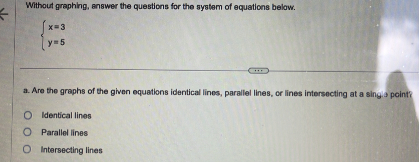 Without graphing, answer the questions for the system of equations below.
beginarrayl x=3 y=5endarray.
a. Are the graphs of the given equations identical lines, parallel lines, or lines intersecting at a single point?
Identical lines
Parallel lines
Intersecting lines