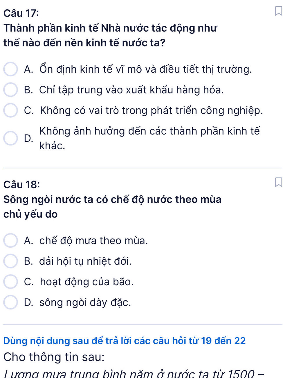 Thành phần kinh tế Nhà nước tác động như
thế nào đến nền kinh tế nước ta?
A. Ổn định kinh tế vĩ mô và điều tiết thị trường.
B. Chỉ tập trung vào xuất khẩu hàng hóa.
C. Không có vai trò trong phát triển công nghiệp.
Không ảnh hưởng đến các thành phần kinh tế
D.
khác.
Câu 18:
Sông ngòi nước ta có chế độ nước theo mùa
chủ yếu do
A. chế độ mưa theo mùa.
B. dải hội tụ nhiệt đới.
C. hoạt động của bão.
D. sông ngòi dày đặc.
Dùng nội dung sau để trả lời các câu hỏi từ 19 đến 22
Cho thông tin sau:
Lương mưa trung bình năm ở nước ta từ 1500-