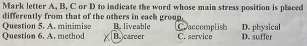 Mark letter A, B, C or D to indicate the word whose main stress position is placed
differently from that of the others in each group.
Question 5. A. minimise B. liveable Caccomplish D. physical
Question 6. A. method B. career C. service D. suffer