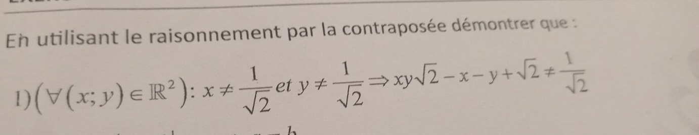 En utilisant le raisonnement par la contraposée démontrer que : 
1) (forall (x;y)∈ R^2):x!=  1/sqrt(2) ety!=  1/sqrt(2) Rightarrow xysqrt(2)-x-y+sqrt(2)!=  1/sqrt(2) 