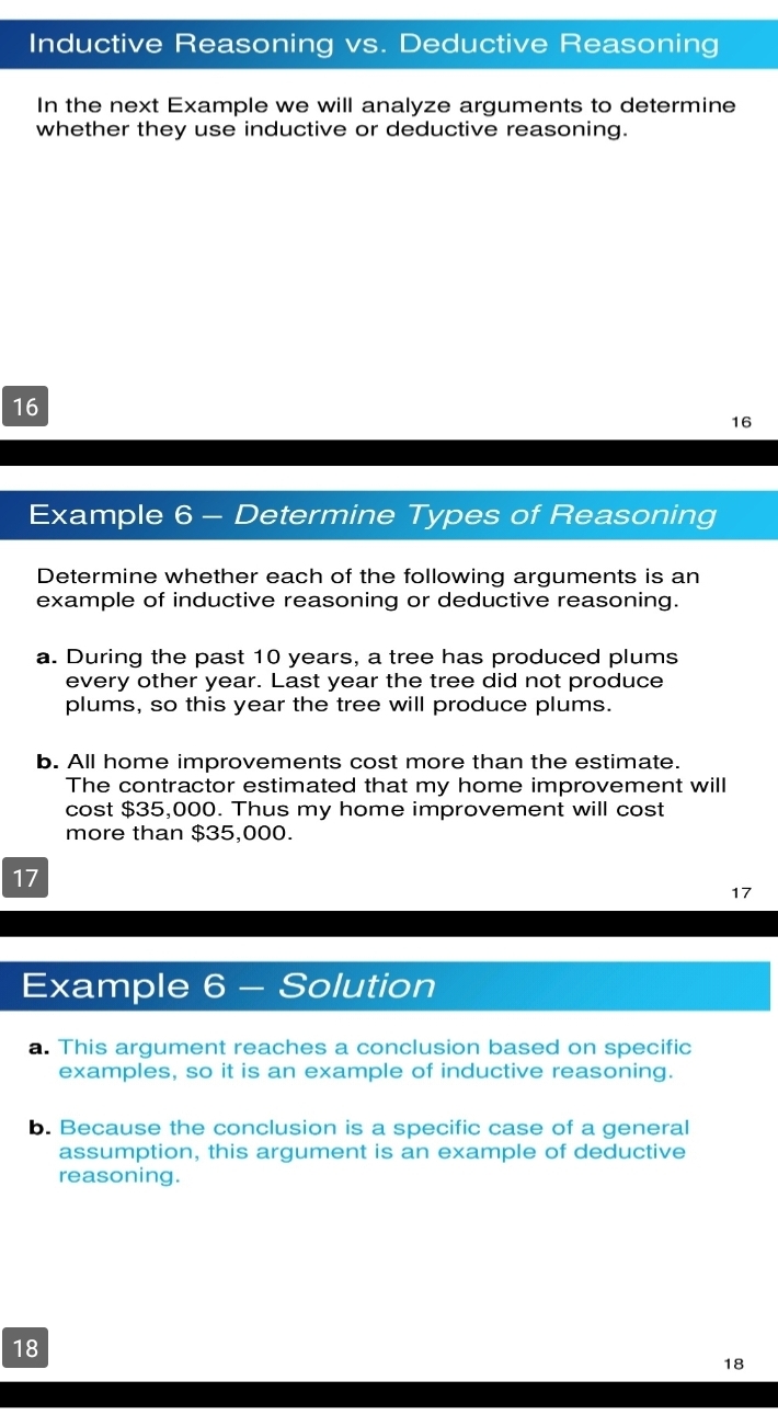 Inductive Reasoning vs. Deductive Reasoning 
In the next Example we will analyze arguments to determine 
whether they use inductive or deductive reasoning.
16
16 
Example 6 - Determine Types of Reasoning 
Determine whether each of the following arguments is an 
example of inductive reasoning or deductive reasoning. 
a. During the past 10 years, a tree has produced plums 
every other year. Last year the tree did not produce 
plums, so this year the tree will produce plums. 
b. All home improvements cost more than the estimate. 
The contractor estimated that my home improvement will 
cost $35,000. Thus my home improvement will cost 
more than $35,000.
17
17
Example 6 - Solution 
a. This argument reaches a conclusion based on specific 
examples, so it is an example of inductive reasoning. 
b. Because the conclusion is a specific case of a general 
assumption, this argument is an example of deductive 
reasoning.
18
18