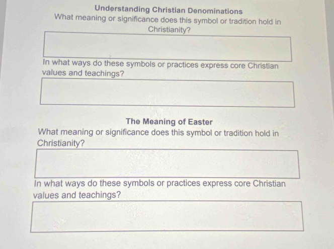 Understanding Christian Denominations 
What meaning or significance does this symbol or tradition hold in 
Christianity? 
In what ways do these symbols or practices express core Christian 
values and teachings? 
The Meaning of Easter 
What meaning or significance does this symbol or tradition hold in 
Christianity? 
In what ways do these symbols or practices express core Christian 
values and teachings?