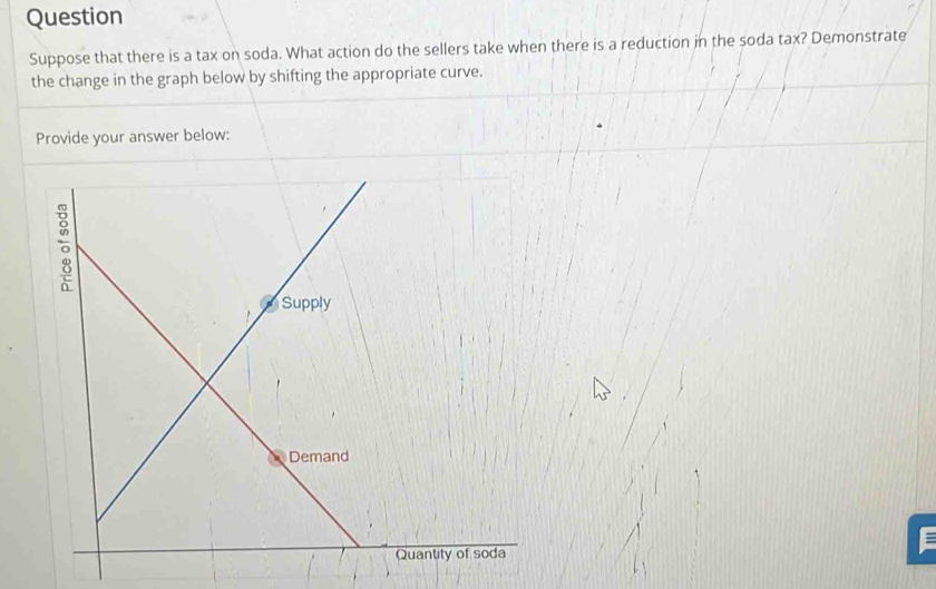 Question 
Suppose that there is a tax on soda. What action do the sellers take when there is a reduction in the soda tax? Demonstrate 
the change in the graph below by shifting the appropriate curve. 
Provide your answer below: